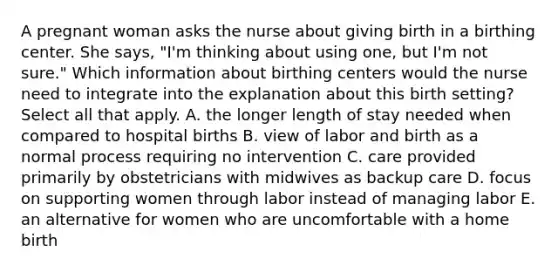 A pregnant woman asks the nurse about giving birth in a birthing center. She says, "I'm thinking about using one, but I'm not sure." Which information about birthing centers would the nurse need to integrate into the explanation about this birth setting? Select all that apply. A. the longer length of stay needed when compared to hospital births B. view of labor and birth as a normal process requiring no intervention C. care provided primarily by obstetricians with midwives as backup care D. focus on supporting women through labor instead of managing labor E. an alternative for women who are uncomfortable with a home birth