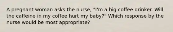 A pregnant woman asks the nurse, "I'm a big coffee drinker. Will the caffeine in my coffee hurt my baby?" Which response by the nurse would be most appropriate?