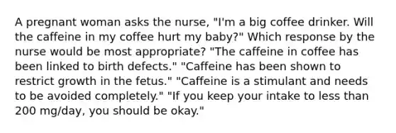 A pregnant woman asks the nurse, "I'm a big coffee drinker. Will the caffeine in my coffee hurt my baby?" Which response by the nurse would be most appropriate? "The caffeine in coffee has been linked to birth defects." "Caffeine has been shown to restrict growth in the fetus." "Caffeine is a stimulant and needs to be avoided completely." "If you keep your intake to less than 200 mg/day, you should be okay."