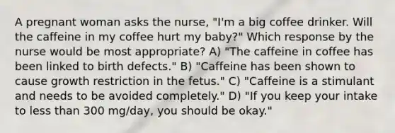 A pregnant woman asks the nurse, "I'm a big coffee drinker. Will the caffeine in my coffee hurt my baby?" Which response by the nurse would be most appropriate? A) "The caffeine in coffee has been linked to birth defects." B) "Caffeine has been shown to cause growth restriction in the fetus." C) "Caffeine is a stimulant and needs to be avoided completely." D) "If you keep your intake to less than 300 mg/day, you should be okay."