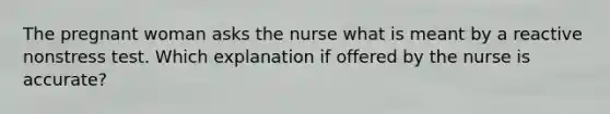 The pregnant woman asks the nurse what is meant by a reactive nonstress test. Which explanation if offered by the nurse is accurate?