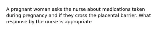 A pregnant woman asks the nurse about medications taken during pregnancy and if they cross the placental barrier. What response by the nurse is appropriate