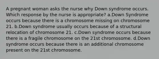 A pregnant woman asks the nurse why Down syndrome occurs. Which response by the nurse is appropriate? a.Down Syndrome occurs because there is a chromosome missing on chromosome 21. b.Down syndrome usually occurs because of a structural relocation of chromosome 21. c.Down syndrome occurs because there is a fragile chromosome on the 21st chromosome. d.Down syndrome occurs because there is an additional chromosome present on the 21st chromosome.