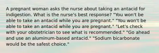 A pregnant woman asks the nurse about taking an antacid for indigestion. What is the nurse's best response? "You won't be able to take an antacid while you are pregnant." "You won't be able to take an antacid while you are pregnant." "Let's check with your obstetrician to see what is recommended." "Go ahead and use an aluminum-based antacid." "Sodium bicarbonate would be the safest choice."