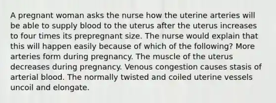 A pregnant woman asks the nurse how the uterine arteries will be able to supply blood to the uterus after the uterus increases to four times its prepregnant size. The nurse would explain that this will happen easily because of which of the following? More arteries form during pregnancy. The muscle of the uterus decreases during pregnancy. Venous congestion causes stasis of arterial blood. The normally twisted and coiled uterine vessels uncoil and elongate.