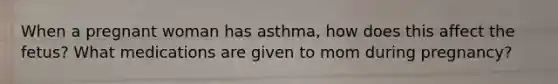 When a pregnant woman has asthma, how does this affect the fetus? What medications are given to mom during pregnancy?