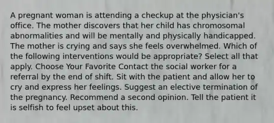 A pregnant woman is attending a checkup at the physician's office. The mother discovers that her child has chromosomal abnormalities and will be mentally and physically handicapped. The mother is crying and says she feels overwhelmed. Which of the following interventions would be appropriate? Select all that apply. Choose Your Favorite Contact the social worker for a referral by the end of shift. Sit with the patient and allow her to cry and express her feelings. Suggest an elective termination of the pregnancy. Recommend a second opinion. Tell the patient it is selfish to feel upset about this.