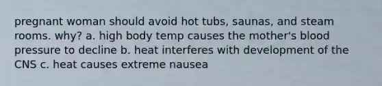 pregnant woman should avoid hot tubs, saunas, and steam rooms. why? a. high body temp causes the mother's blood pressure to decline b. heat interferes with development of the CNS c. heat causes extreme nausea