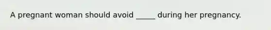 A pregnant woman should avoid _____ during her pregnancy.