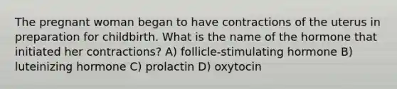 The pregnant woman began to have contractions of the uterus in preparation for childbirth. What is the name of the hormone that initiated her contractions? A) follicle-stimulating hormone B) luteinizing hormone C) prolactin D) oxytocin