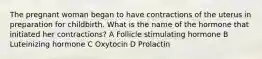 The pregnant woman began to have contractions of the uterus in preparation for childbirth. What is the name of the hormone that initiated her contractions? A Follicle stimulating hormone B Luteinizing hormone C Oxytocin D Prolactin