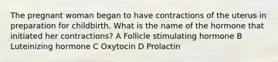 The pregnant woman began to have contractions of the uterus in preparation for childbirth. What is the name of the hormone that initiated her contractions? A Follicle stimulating hormone B Luteinizing hormone C Oxytocin D Prolactin