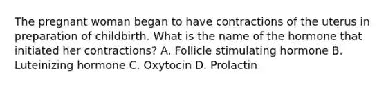 The pregnant woman began to have contractions of the uterus in preparation of childbirth. What is the name of the hormone that initiated her contractions? A. Follicle stimulating hormone B. Luteinizing hormone C. Oxytocin D. Prolactin