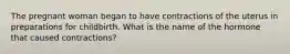 The pregnant woman began to have contractions of the uterus in preparations for childbirth. What is the name of the hormone that caused contractions?