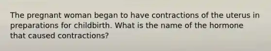 The pregnant woman began to have contractions of the uterus in preparations for childbirth. What is the name of the hormone that caused contractions?