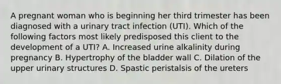 A pregnant woman who is beginning her third trimester has been diagnosed with a urinary tract infection (UTI). Which of the following factors most likely predisposed this client to the development of a UTI? A. Increased urine alkalinity during pregnancy B. Hypertrophy of the bladder wall C. Dilation of the upper urinary structures D. Spastic peristalsis of the ureters