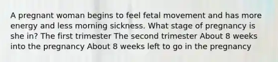 A pregnant woman begins to feel fetal movement and has more energy and less morning sickness. What stage of pregnancy is she in? The first trimester The second trimester About 8 weeks into the pregnancy About 8 weeks left to go in the pregnancy