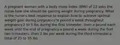 A pregnant woman with a body mass index (BMI) of 22 asks the nurse how she should be gaining weight during pregnancy. What is the nurse's best response to explain how to achieve optimal weight gain during pregnancy?a pound a week throughout pregnancy.2 to 5 lbs during the first trimester, then a pound each week until the end of pregnancy.a pound a week during the first two trimesters, then 2 lbs per week during the third trimester.a total of 25 to 35 lbs