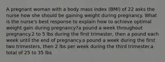 A pregnant woman with a body mass index (BMI) of 22 asks the nurse how she should be gaining weight during pregnancy. What is the nurse's best response to explain how to achieve optimal weight gain during pregnancy?a pound a week throughout pregnancy.2 to 5 lbs during the first trimester, then a pound each week until the end of pregnancy.a pound a week during the first two trimesters, then 2 lbs per week during the third trimester.a total of 25 to 35 lbs