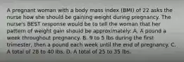 A pregnant woman with a body mass index (BMI) of 22 asks the nurse how she should be gaining weight during pregnancy. The nurse's BEST response would be to tell the woman that her pattern of weight gain should be approximately: A. A pound a week throughout pregnancy. B. 9 to 5 lbs during the first trimester, then a pound each week until the end of pregnancy. C. A total of 28 to 40 lbs. D. A total of 25 to 35 lbs.