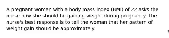 A pregnant woman with a body mass index (BMI) of 22 asks the nurse how she should be gaining weight during pregnancy. The nurse's best response is to tell the woman that her pattern of weight gain should be approximately: