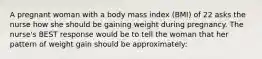 A pregnant woman with a body mass index (BMI) of 22 asks the nurse how she should be gaining weight during pregnancy. The nurse's BEST response would be to tell the woman that her pattern of weight gain should be approximately: