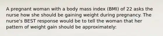 A pregnant woman with a body mass index (BMI) of 22 asks the nurse how she should be gaining weight during pregnancy. The nurse's BEST response would be to tell the woman that her pattern of weight gain should be approximately: