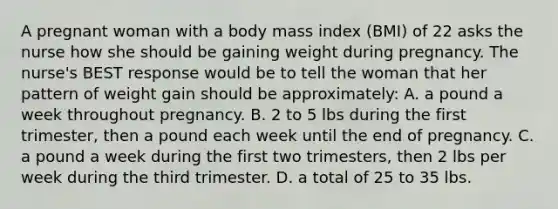 A pregnant woman with a body mass index (BMI) of 22 asks the nurse how she should be gaining weight during pregnancy. The nurse's BEST response would be to tell the woman that her pattern of weight gain should be approximately: A. a pound a week throughout pregnancy. B. 2 to 5 lbs during the first trimester, then a pound each week until the end of pregnancy. C. a pound a week during the first two trimesters, then 2 lbs per week during the third trimester. D. a total of 25 to 35 lbs.