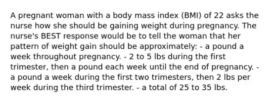 A pregnant woman with a body mass index (BMI) of 22 asks the nurse how she should be gaining weight during pregnancy. The nurse's BEST response would be to tell the woman that her pattern of weight gain should be approximately: - a pound a week throughout pregnancy. - 2 to 5 lbs during the first trimester, then a pound each week until the end of pregnancy. - a pound a week during the first two trimesters, then 2 lbs per week during the third trimester. - a total of 25 to 35 lbs.