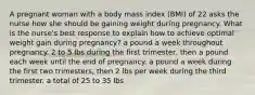 A pregnant woman with a body mass index (BMI) of 22 asks the nurse how she should be gaining weight during pregnancy. What is the nurse's best response to explain how to achieve optimal weight gain during pregnancy? a pound a week throughout pregnancy. 2 to 5 lbs during the first trimester, then a pound each week until the end of pregnancy. a pound a week during the first two trimesters, then 2 lbs per week during the third trimester. a total of 25 to 35 lbs