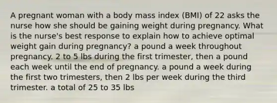 A pregnant woman with a body mass index (BMI) of 22 asks the nurse how she should be gaining weight during pregnancy. What is the nurse's best response to explain how to achieve optimal weight gain during pregnancy? a pound a week throughout pregnancy. 2 to 5 lbs during the first trimester, then a pound each week until the end of pregnancy. a pound a week during the first two trimesters, then 2 lbs per week during the third trimester. a total of 25 to 35 lbs