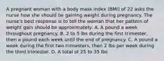 A pregnant woman with a body mass index (BMI) of 22 asks the nurse how she should be gaining weight during pregnancy. The nurse's best response is to tell the woman that her pattern of weight gain should be approximately: A. A pound a week throughout pregnancy. B. 2 to 5 lbs during the first trimester, then a pound each week until the end of pregnancy. C. A pound a week during the first two trimesters, then 2 lbs per week during the third trimester. D. A total of 25 to 35 lbs