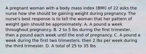 A pregnant woman with a body mass index (BMI) of 22 asks the nurse how she should be gaining weight during pregnancy. The nurse's best response is to tell the woman that her pattern of weight gain should be approximately: A. A pound a week throughout pregnancy. B. 2 to 5 lbs during the first trimester, then a pound each week until the end of pregnancy. C. A pound a week during the first two trimesters, then 2 lbs per week during the third trimester. D. A total of 25 to 35 lbs