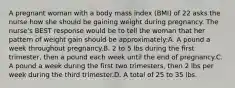 A pregnant woman with a body mass index (BMI) of 22 asks the nurse how she should be gaining weight during pregnancy. The nurse's BEST response would be to tell the woman that her pattern of weight gain should be approximately:A. A pound a week throughout pregnancy.B. 2 to 5 lbs during the first trimester, then a pound each week until the end of pregnancy.C. A pound a week during the first two trimesters, then 2 lbs per week during the third trimester.D. A total of 25 to 35 lbs.