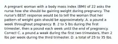 A pregnant woman with a body mass index (BMI) of 22 asks the nurse how she should be gaining weight during pregnancy. The nurse's BEST response would be to tell the woman that her pattern of weight gain should be approximately: A. a pound a week throughout pregnancy. B. 2 to 5 lbs during the first trimester, then a pound each week until the end of pregnancy. Correct C. a pound a week during the first two trimesters, then 2 lbs per week during the third trimester. D. a total of 25 to 35 lbs.