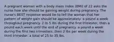 A pregnant woman with a body mass index (BMI) of 22 asks the nurse how she should be gaining weight during pregnancy. The nurse's BEST response would be to tell the woman that her pattern of weight gain should be approximately: a pound a week throughout pregnancy. 2 to 5 lbs during the first trimester, then a pound each week until the end of pregnancy. a pound a week during the first two trimesters, then 2 lbs per week during the third trimester. a total of 25 to 35 lbs.