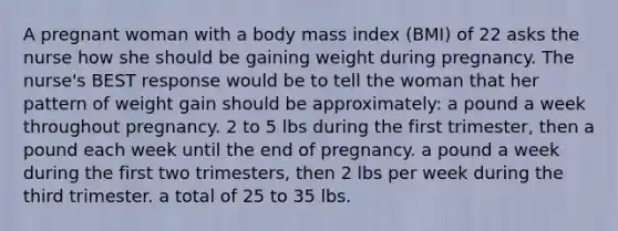 A pregnant woman with a body mass index (BMI) of 22 asks the nurse how she should be gaining weight during pregnancy. The nurse's BEST response would be to tell the woman that her pattern of weight gain should be approximately: a pound a week throughout pregnancy. 2 to 5 lbs during the first trimester, then a pound each week until the end of pregnancy. a pound a week during the first two trimesters, then 2 lbs per week during the third trimester. a total of 25 to 35 lbs.