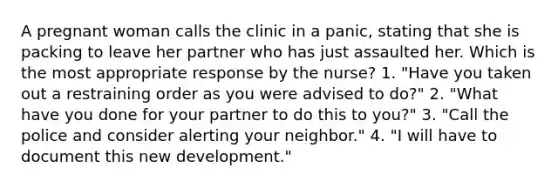 A pregnant woman calls the clinic in a panic, stating that she is packing to leave her partner who has just assaulted her. Which is the most appropriate response by the nurse? 1. "Have you taken out a restraining order as you were advised to do?" 2. "What have you done for your partner to do this to you?" 3. "Call the police and consider alerting your neighbor." 4. "I will have to document this new development."