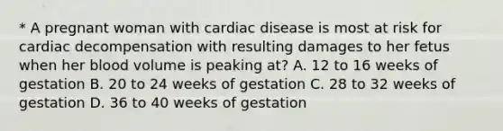 * A pregnant woman with cardiac disease is most at risk for cardiac decompensation with resulting damages to her fetus when her blood volume is peaking at? A. 12 to 16 weeks of gestation B. 20 to 24 weeks of gestation C. 28 to 32 weeks of gestation D. 36 to 40 weeks of gestation