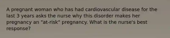 A pregnant woman who has had cardiovascular disease for the last 3 years asks the nurse why this disorder makes her pregnancy an "at-risk" pregnancy. What is the nurse's best response?