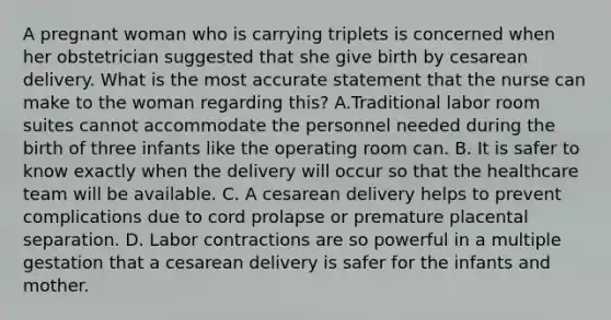 A pregnant woman who is carrying triplets is concerned when her obstetrician suggested that she give birth by cesarean delivery. What is the most accurate statement that the nurse can make to the woman regarding this? A.Traditional labor room suites cannot accommodate the personnel needed during the birth of three infants like the operating room can. B. It is safer to know exactly when the delivery will occur so that the healthcare team will be available. C. A cesarean delivery helps to prevent complications due to cord prolapse or premature placental separation. D. Labor contractions are so powerful in a multiple gestation that a cesarean delivery is safer for the infants and mother.