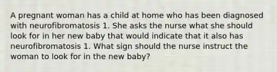 A pregnant woman has a child at home who has been diagnosed with neurofibromatosis 1. She asks the nurse what she should look for in her new baby that would indicate that it also has neurofibromatosis 1. What sign should the nurse instruct the woman to look for in the new baby?