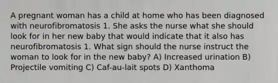 A pregnant woman has a child at home who has been diagnosed with neurofibromatosis 1. She asks the nurse what she should look for in her new baby that would indicate that it also has neurofibromatosis 1. What sign should the nurse instruct the woman to look for in the new baby? A) Increased urination B) Projectile vomiting C) Caf-au-lait spots D) Xanthoma