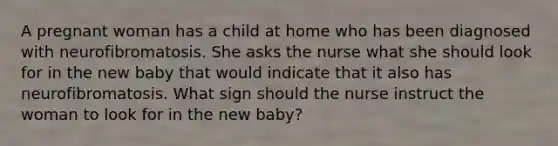 A pregnant woman has a child at home who has been diagnosed with neurofibromatosis. She asks the nurse what she should look for in the new baby that would indicate that it also has neurofibromatosis. What sign should the nurse instruct the woman to look for in the new baby?