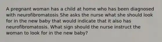 A pregnant woman has a child at home who has been diagnosed with neurofibromatosis She asks the nurse what she should look for in the new baby that would indicate that it also has neurofibromatosis. What sign should the nurse instruct the woman to look for in the new baby?