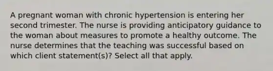 A pregnant woman with chronic hypertension is entering her second trimester. The nurse is providing anticipatory guidance to the woman about measures to promote a healthy outcome. The nurse determines that the teaching was successful based on which client statement(s)? Select all that apply.