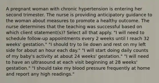 A pregnant woman with chronic hypertension is entering her second trimester. The nurse is providing anticipatory guidance to the woman about measures to promote a healthy outcome. The nurse determines that the teaching was successful based on which client statement(s)? Select all that apply. "I will need to schedule follow-up appointments every 2 weeks until I reach 32 weeks' gestation." "I should try to lie down and rest on my left side for about an hour each day." "I will start doing daily counts of my baby's activity at about 24 weeks' gestation." "I will need to have an ultrasound at each visit beginning at 28 weeks' gestation." "I should take my blood pressure frequently at home and report any high readings."