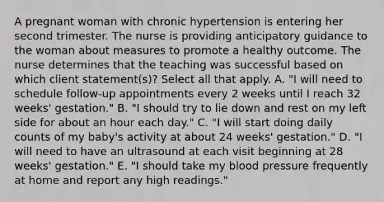 A pregnant woman with chronic hypertension is entering her second trimester. The nurse is providing anticipatory guidance to the woman about measures to promote a healthy outcome. The nurse determines that the teaching was successful based on which client statement(s)? Select all that apply. A. "I will need to schedule follow-up appointments every 2 weeks until I reach 32 weeks' gestation." B. "I should try to lie down and rest on my left side for about an hour each day." C. "I will start doing daily counts of my baby's activity at about 24 weeks' gestation." D. "I will need to have an ultrasound at each visit beginning at 28 weeks' gestation." E. "I should take my blood pressure frequently at home and report any high readings."