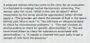 A pregnant woman who has come to the clinic for an evaluation is scheduled to undergo nuchal translucency screening. The woman asks the nurse, "What is this test all about?" Which response(s) by the nurse would be appropriate? Select all that apply. a. "The provider will check the amount of fluid in the space behind your fetus's neck." b. "You will have an ultrasound done to check for chromosomal problems." c. "This test involves an amniocentesis to check for genetic abnormalities." d. "You will have blood drawn to check for substances associated with abnormalities." e. "A needle is inserted into your belly to get a sample of cells from the placenta."