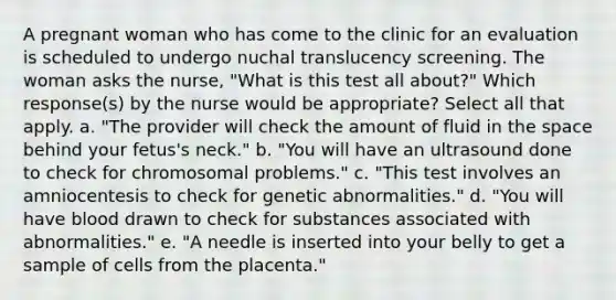 A pregnant woman who has come to the clinic for an evaluation is scheduled to undergo nuchal translucency screening. The woman asks the nurse, "What is this test all about?" Which response(s) by the nurse would be appropriate? Select all that apply. a. "The provider will check the amount of fluid in <a href='https://www.questionai.com/knowledge/k0Lyloclid-the-space' class='anchor-knowledge'>the space</a> behind your fetus's neck." b. "You will have an ultrasound done to check for chromosomal problems." c. "This test involves an amniocentesis to check for genetic abnormalities." d. "You will have blood drawn to check for substances associated with abnormalities." e. "A needle is inserted into your belly to get a sample of cells from the placenta."